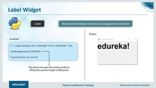 Python Certification Training https://www.edureka.co/python
Label Widget
Label We can set the default window size using geometry function
Example:
l1 = Label (window, text="edureka!“ font=("Arial Bold", 50))
window.geometry('350x200')
l1.grid (column=0, row=0)
The above line sets the window width to
350 pixels and the height to 200 pixels
Output:
 