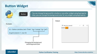 Python Certification Training https://www.edureka.co/python
Button Widget
Button
• You can change foreground for a button or any other widget using fg property.
• Also, you can change the background color for any widget using bg property.
Example:
Output:
bt = Button (window, text="Enter", bg="orange", fg="red")
bt.grid (column=1, row=0)
Changing the background
and foreground color
 