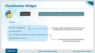Python Certification Training https://www.edureka.co/python
Checkbutton Widget
Checkbutton To create a checkbutton widget, you can use Checkbutton class
Example:
chk_state = BooleanVar()
chk_state.set (True)
chk = Checkbutton(window, text=‘Select', var=chk_state)
chk.grid(column=0, row=0)
Creating a variable of type BooleanVar which is not a
standard Python variable, it’s a Tkinter variable
Passing the chk_state to the Checkbutton
class to set the check state
 