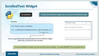 Python Certification Training https://www.edureka.co/python
ScrolledText Widget
ScrolledText To add a ScrolledText widget, you can use the ScrolledText class
from tkinter import scrolledtext
txt = scrolledtext.ScrolledText(window, width=40,height=10)
Here we specify the width and the height of the ScrolledText widget,
otherwise, it will fill the entire window
To set scrolledtext content, you can use the insert method - txt.insert(INSERT,'You text goes here')
Example:
 