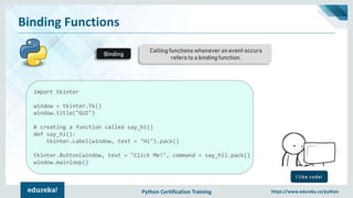 Python Certification Training https://www.edureka.co/python
Binding Functions
Calling functions whenever an event occurs
refers to a binding function.
Binding
I like code!
import tkinter
window = tkinter.Tk()
window.title("GUI")
# creating a function called say_hi()
def say_hi():
tkinter.Label(window, text = "Hi").pack()
tkinter.Button(window, text = "Click Me!", command = say_hi).pack()
window.mainloop()
 