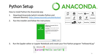 How to install Python the Anaconda way
1. Download Anaconda (which includes Python and
relevant libraries): https://www.anaconda.com/distribution/
2. Run the installer and follow the instructions
3. Run the Spyder editor or Jupyter Notebook and create your first Python program "helloworld.py"
11
Python Setup
 
