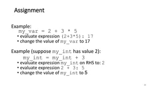 Assignment
23
Example:
my_var = 2 + 3 * 5
• evaluate expression (2+3*5): 17
• change the value of my_var to 17
Example (suppose my_int has value 2):
my_int = my_int + 3
• evaluate expression my_int on RHS to: 2
• evaluate expression 2 + 3: 5
• change the value of my_int to 5
 