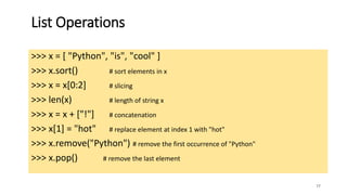 77
List Operations
>>> x = [ "Python", "is", "cool" ]
>>> x.sort() # sort elements in x
>>> x = x[0:2] # slicing
>>> len(x) # length of string x
>>> x = x + ["!"] # concatenation
>>> x[1] = "hot" # replace element at index 1 with "hot"
>>> x.remove("Python") # remove the first occurrence of "Python"
>>> x.pop() # remove the last element
 
