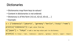 84
Dictionaries
• Dictionaries map from keys to values!
• Content in dictionaries is not ordered.
• Dictionary is of the form { k1:v1, k2:v2, k3:v3, ... }
• Example:
x = {"indonesia":"jakarta", "germany":"berlin","italy":"rome"}
print(x["indonesia"]) # get value from key
x["japan"] = "tokyo" # add a new key-value pair to dictionary
print(x) # {'italy': 'rome', 'indonesia': 'jakarta', 'germany': 'berlin', 'japan': 'tokyo'}
 