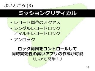 よいところ (3)
18
ミッションクリティカル
• レコード単位のアクセス
• シングルレコードロック
／マルチレコードロック
• アンロック
ロック範囲をコントロールして
同時実効性の高いアプリの作成が可能
（しかも簡単！）
 