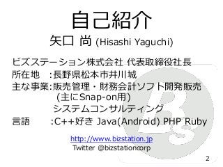 矢口 尚 (Hisashi Yaguchi)
ビズステーション株式会社 代表取締役社長
所在地 :長野県松本市井川城
主な事業:販売管理・財務会計ソフト開発販売
(主にSnap-on用)
システムコンサルティング
言語 :C++好き Java(Android) PHP Ruby
http://www.bizstation.jp
Twitter @bizstationcorp
自己紹介
2
 