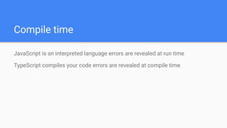 Compile time
JavaScript is an interpreted language errors are revealed at run time
TypeScript compiles your code errors are revealed at compile time
 