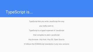TypeScript is...
TypeScript lets you write JavaScript the way
you really want to.
TypeScript is a typed superset of JavaScript
that compiles to plain JavaScript.
Any browser. Any host. Any OS. Open Source.
It follows the ECMAScript standards in any new versions
 