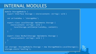 INTERNAL MODULES 
module StorageModule { 
export interface Storage { store(content: string): void } 
! 
var privateKey = 'storageKey'; 
export class LocalStorage implements Storage { 
store(content: string): void { 
localStorage.setItem(privateKey, content); 
} 
} 
! 
export class DevNullStorage implements Storage { 
store(content: string): void { } 
} 
} 
! 
var storage: StorageModule.Storage = new StorageModule.LocalStorage(); 
storage.store('testing'); 
 
