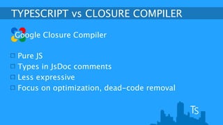 TYPESCRIPT vs CLOSURE COMPILER 
Google Closure Compiler 
Pure JS 
Types in JsDoc comments 
Less expressive 
Focus on optimization, dead-code removal 
 