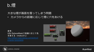 #ue4fest#ue4fest
大きな煙が画面を覆ってしまう問題
• カメラからの距離に応じて煙に穴をあける
b.煙
参考：
UE4 SphereMaskで距離に応じて色
を変える（mokoさん）
http://effect.hatenablog.com/entry/2
018/05/16/025859
 