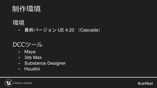 #ue4fest#ue4fest
環境
• 最終バージョン UE 4.20 （Cascade）
DCCツール
• Maya
• 3ds Max
• Substance Designer
• Houdini
制作環境
 