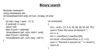 #include <iostream>
using namespace std;
int binarySearch(int arr[], int num, int beg, int end)
{
int mid = beg + (end - 1) / 2;
if (arr[mid] == num)
return mid;
else if (num > arr[mid])
binarySearch (arr, num, mid+1, end);
else if (num < arr[mid])
binarySearch (arr, num, beg , mid-1);
}
int main(void)
{
int x , arr[] = { 2, 3, 4, 10, 40, 50, 55, 60, 70 };
cout<<"Enter the value of element: ";
cin >> x;
int n = sizeof(arr) / sizeof(arr[0]);
int result = binarySearch(arr, x, 0 , n-1);
cout << "Element is present at: " << result+1;
return 0;
}
Binary search
 