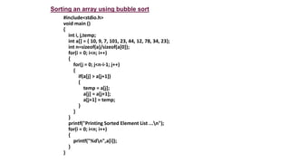 #include<stdio.h>
void main ()
{
int i, j,temp;
int a[] = { 10, 9, 7, 101, 23, 44, 12, 78, 34, 23};
int n=sizeof(a)/sizeof(a[0]);
for(i = 0; i<n; i++)
{
for(j = 0; j<n-i-1; j++)
{
if(a[j] > a[j+1])
{
temp = a[j];
a[j] = a[j+1];
a[j+1] = temp;
}
}
}
printf("Printing Sorted Element List ...n");
for(i = 0; i<n; i++)
{
printf("%dn",a[i]);
}
}
Sorting an array using bubble sort
 