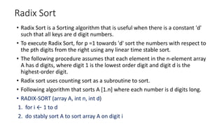 Radix Sort
• Radix Sort is a Sorting algorithm that is useful when there is a constant 'd'
such that all keys are d digit numbers.
• To execute Radix Sort, for p =1 towards 'd' sort the numbers with respect to
the pth digits from the right using any linear time stable sort.
• The following procedure assumes that each element in the n-element array
A has d digits, where digit 1 is the lowest order digit and digit d is the
highest-order digit.
• Radix sort uses counting sort as a subroutine to sort.
• Following algorithm that sorts A [1.n] where each number is d digits long.
• RADIX-SORT (array A, int n, int d)
1. for i ← 1 to d
2. do stably sort A to sort array A on digit i
 