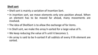 Shell sort
• Shell sort is mainly a variation of Insertion Sort.
• In insertion sort, we move elements only one position ahead. When
an element has to be moved far ahead, many movements are
involved.
• The idea of ShellSort is to allow the exchange of far items.
• In Shell sort, we make the array h-sorted for a large value of h.
• We keep reducing the value of h until it becomes 1.
• An array is said to be h-sorted if all sublists of every h’th element are
sorted.
 