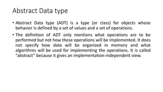 Abstract Data type
• Abstract Data type (ADT) is a type (or class) for objects whose
behavior is defined by a set of values and a set of operations.
• The definition of ADT only mentions what operations are to be
performed but not how these operations will be implemented. It does
not specify how data will be organized in memory and what
algorithms will be used for implementing the operations. It is called
“abstract” because it gives an implementation-independent view.
 