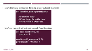 Here's the basic syntax for defining a user-defined function:
Here's an example of a simple user-defined function:
SHERIN RAPPAI 19
def function_name(parameters):
# Function body
# Code to perform the task
return result # Optional
def add_numbers(a, b):
return a + b
result = add_numbers(5, 3)
print(result) # Output: 8
 