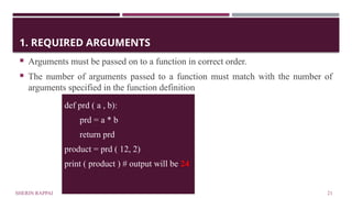 SHERIN RAPPAI 21
1. REQUIRED ARGUMENTS
 Arguments must be passed on to a function in correct order.
 The number of arguments passed to a function must match with the number of
arguments specified in the function definition
def prd ( a , b):
prd = a * b
return prd
product = prd ( 12, 2)
print ( product ) # output will be 24
 