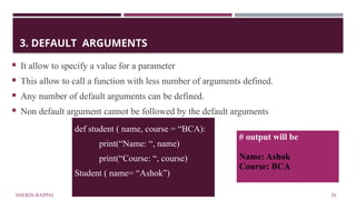 SHERIN RAPPAI 26
3. DEFAULT ARGUMENTS
 It allow to specify a value for a parameter
 This allow to call a function with less number of arguments defined.
 Any number of default arguments can be defined.
 Non default argument cannot be followed by the default arguments
def student ( name, course = “BCA):
print(“Name: “, name)
print(“Course: “, course)
Student ( name= “Ashok”)
# output will be
Name: Ashok
Course: BCA
 