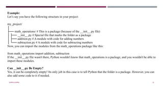 SHERIN RAPPAI 35
Example:
Let’s say you have the following structure in your project:
my_project/
│
├── math_operations/ # This is a package (because of the __init__.py file)
│ ├── __init__.py # Special file that marks the folder as a package
│ ├── addition.py # A module with code for adding numbers
│ └── subtraction.py # A module with code for subtracting numbers
Now, you can import the modules from the math_operations package like this:
from math_operations import addition, subtraction
If the __init__.py file wasn't there, Python wouldn't know that math_operations is a package, and you wouldn't be able to
import these modules.
Can __init__.py Be Empty?
Yes, it can be completely empty! Its only job in this case is to tell Python that the folder is a package. However, you can
also add some code to it if needed.
 