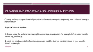 SHERIN RAPPAI 36
CREATING AND IMPORTING AND MODULES IN PYTHON
Creating and importing modules in Python is a fundamental concept for organizing your code and making it
more modular.
Step 1: Create a Module
1. Create a new file and give it a meaningful name with a .py extension. For example, let's create a module
named my_module.py.
2. Inside my_module.py, define functions, classes, or variables that you want to include in your module.
Here's an example:
 