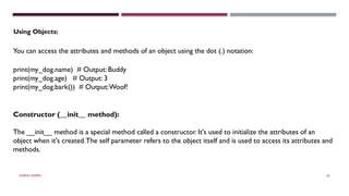 SHERIN RAPPAI 43
Using Objects:
You can access the attributes and methods of an object using the dot (.) notation:
print(my_dog.name) # Output: Buddy
print(my_dog.age) # Output: 3
print(my_dog.bark()) # Output:Woof!
Constructor (__init__ method):
The __init__ method is a special method called a constructor. It's used to initialize the attributes of an
object when it's created.The self parameter refers to the object itself and is used to access its attributes and
methods.
 