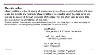 SHERIN RAPPAI 46
ClassVariables:
Class variables are shared among all instances of a class.They are defined within the class
scope but outside any methods. Class variables are accessible using the class name and
can also be accessed through instances of the class.They are often used to store data
that is common to all instances of the class.
(These are variables that are shared among all instances (objects) of a class. Every object can access and modify this
shared variable. It's like having one big notebook that everyone can read and write in.)
class MyClass:
class_variable = 0 # This is a class variable
def __init__(self, value):
self.instance_variable = value
obj1 = MyClass(10)
obj2 = MyClass(20)
print(obj1.class_variable) # Output: 0
print(obj2.class_variable) # Output: 0
 