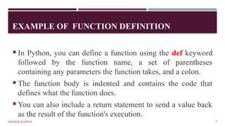 EXAMPLE OF FUNCTION DEFINITION
SHERIN RAPPAI 5
 In Python, you can define a function using the def keyword
followed by the function name, a set of parentheses
containing any parameters the function takes, and a colon.
 The function body is indented and contains the code that
defines what the function does.
 You can also include a return statement to send a value back
as the result of the function's execution.
 