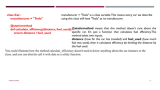 SHERIN RAPPAI 51
class Car:
manufacturer = "Tesla"
@staticmethod
def calculate_efficiency(distance, fuel_used):
return distance / fuel_used
You could illustrate how the method calculate_efficiency doesn't need to know anything about the car instance or the
class, and you can directly call it with data as a utility function.
manufacturer = "Tesla" is a class variable.This means every car we describe
using this class will have "Tesla" as its manufacturer.
@staticmethod means that this method doesn’t care about the
specific car. It's just a function that calculates fuel efficiency.The
method takes two inputs:
distance (how far the car has traveled) and fuel_used (how much
fuel was used), then it calculates efficiency by dividing the distance by
the fuel used.
 