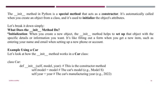 SHERIN RAPPAI 56
The __init__ method in Python is a special method that acts as a constructor. It’s automatically called
when you create an object from a class, and it’s used to initialize the object's attributes.
Let’s break it down simply:
What Does the __init__ Method Do?
•Initialization: When you create a new object, the __init__ method helps to set up that object with the
specific details or information you want. It’s like filling out a form when you get a new item, such as
entering your name and email when setting up a new phone or account.
Example Using a Car
Let’s look at how the __init__ method works in a Car class:
class Car:
def __init__(self, model, year): # This is the constructor method
self.model = model # The car's model (e.g., Model S)
self.year = year # The car's manufacturing year (e.g., 2022)
 