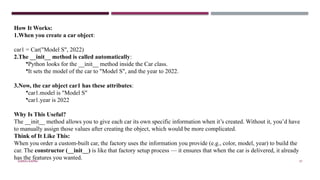 SHERIN RAPPAI 57
How It Works:
1.When you create a car object:
car1 = Car("Model S", 2022)
2.The __init__ method is called automatically:
•Python looks for the __init__ method inside the Car class.
•It sets the model of the car to "Model S", and the year to 2022.
3.Now, the car object car1 has these attributes:
•car1.model is "Model S"
•car1.year is 2022
Why Is This Useful?
The __init__ method allows you to give each car its own specific information when it’s created. Without it, you’d have
to manually assign those values after creating the object, which would be more complicated.
Think of It Like This:
When you order a custom-built car, the factory uses the information you provide (e.g., color, model, year) to build the
car. The constructor (__init__) is like that factory setup process — it ensures that when the car is delivered, it already
has the features you wanted.
 
