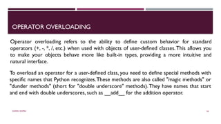 SHERIN RAPPAI 66
OPERATOR OVERLOADING
Operator overloading refers to the ability to define custom behavior for standard
operators (+, -, *, /, etc.) when used with objects of user-defined classes.This allows you
to make your objects behave more like built-in types, providing a more intuitive and
natural interface.
To overload an operator for a user-defined class, you need to define special methods with
specific names that Python recognizes.These methods are also called "magic methods" or
"dunder methods" (short for "double underscore" methods).They have names that start
and end with double underscores, such as __add__ for the addition operator.
 