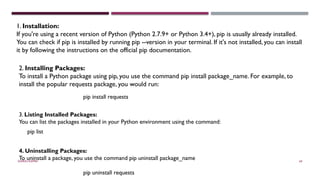 SHERIN RAPPAI 69
1. Installation:
If you're using a recent version of Python (Python 2.7.9+ or Python 3.4+), pip is usually already installed.
You can check if pip is installed by running pip --version in your terminal. If it's not installed, you can install
it by following the instructions on the official pip documentation.
2. Installing Packages:
To install a Python package using pip, you use the command pip install package_name. For example, to
install the popular requests package, you would run:
pip install requests
3. Listing Installed Packages:
You can list the packages installed in your Python environment using the command:
pip list
4. Uninstalling Packages:
To uninstall a package, you use the command pip uninstall package_name
pip uninstall requests
 