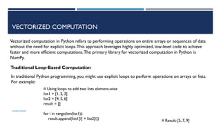 SHERIN RAPPAI
VECTORIZED COMPUTATION
Vectorized computation in Python refers to performing operations on entire arrays or sequences of data
without the need for explicit loops.This approach leverages highly optimized, low-level code to achieve
faster and more efficient computations.The primary library for vectorized computation in Python is
NumPy.
Traditional Loop-Based Computation
In traditional Python programming, you might use explicit loops to perform operations on arrays or lists.
For example:
# Using loops to add two lists element-wise
list1 = [1, 2, 3]
list2 = [4, 5, 6]
result = []
for i in range(len(list1)):
result.append(list1[i] + list2[i]) # Result: [5, 7, 9]
 