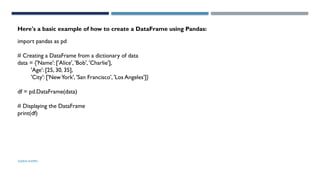 SHERIN RAPPAI
import pandas as pd
# Creating a DataFrame from a dictionary of data
data = {'Name': ['Alice', 'Bob', 'Charlie'],
'Age': [25, 30, 35],
'City': ['NewYork', 'San Francisco', 'Los Angeles']}
df = pd.DataFrame(data)
# Displaying the DataFrame
print(df)
Here's a basic example of how to create a DataFrame using Pandas:
 