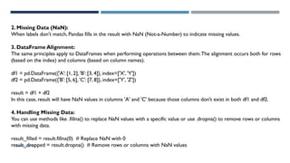 SHERIN RAPPAI
2. Missing Data (NaN):
When labels don't match, Pandas fills in the result with NaN (Not-a-Number) to indicate missing values.
3. DataFrame Alignment:
The same principles apply to DataFrames when performing operations between them.The alignment occurs both for rows
(based on the index) and columns (based on column names).
df1 = pd.DataFrame({'A': [1, 2], 'B': [3, 4]}, index=['X', 'Y'])
df2 = pd.DataFrame({'B': [5, 6], 'C': [7, 8]}, index=['Y', 'Z'])
result = df1 + df2
In this case, result will have NaN values in columns 'A' and 'C' because those columns don't exist in both df1 and df2.
4. Handling Missing Data:
You can use methods like .fillna() to replace NaN values with a specific value or use .dropna() to remove rows or columns
with missing data.
result_filled = result.fillna(0) # Replace NaN with 0
result_dropped = result.dropna() # Remove rows or columns with NaN values
 