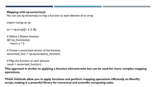 SHERIN RAPPAI
Mapping with np.vectorize():
You can use np.vectorize() to map a function to each element of an array.
import numpy as np
arr = np.array([1, 2, 3, 4])
# Define a Python function
def my_function(x):
return x * 2
# Create a vectorized version of the function
vectorized_func = np.vectorize(my_function)
# Map the function to each element
result = vectorized_func(arr)
This approach is similar to applying a function element-wise but can be used for more complex mapping
operations.
These methods allow you to apply functions and perform mapping operations efficiently on NumPy
arrays, making it a powerful library for numerical and scientific computing tasks.
 