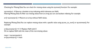 SHERIN RAPPAI
Checking for Missing Data:You can check for missing values using the np.isnan() function. For example:
np.isnan(arr) # Returns a boolean array indicating which elements are NaN.
Filtering Missing Data:To filter out missing values from an array, you can use boolean indexing. For example:
arr[~np.isnan(arr)] # Returns an array without NaN values.
Replacing Missing Data:You can replace missing values with a specific value using np.nan_to_num() or np.nanmean(). For
example:
arr[np.isnan(arr)] = 0 # Replace NaN with 0
Or, to replace NaN with the mean of the non-missing values:
mean = np.nanmean(arr)
arr[np.isnan(arr)] = mean
 