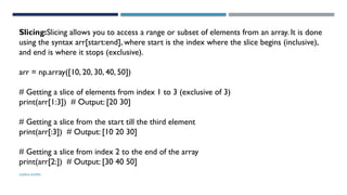 SHERIN RAPPAI
Slicing:Slicing allows you to access a range or subset of elements from an array. It is done
using the syntax arr[start:end], where start is the index where the slice begins (inclusive),
and end is where it stops (exclusive).
arr = np.array([10, 20, 30, 40, 50])
# Getting a slice of elements from index 1 to 3 (exclusive of 3)
print(arr[1:3]) # Output: [20 30]
# Getting a slice from the start till the third element
print(arr[:3]) # Output: [10 20 30]
# Getting a slice from index 2 to the end of the array
print(arr[2:]) # Output: [30 40 50]
 