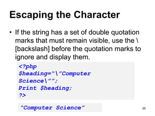 Escaping the Character
• If the string has a set of double quotation
marks that must remain visible, use the 
[backslash] before the quotation marks to
ignore and display them.
<?php
$heading=“”Computer
Science””;
Print $heading;
?>
“Computer Science” 20
 