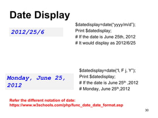 Date Display
$datedisplay=date(“yyyy/m/d”);
Print $datedisplay;
# If the date is June 25th, 2012
# It would display as 2012/6/25
2012/25/6
$datedisplay=date(“l, F j, Y”);
Print $datedisplay;
# If the date is June 25th ,2012
# Monday, June 25th,2012
Monday, June 25,
2012
Refer the different notation of date:
https://www.w3schools.com/php/func_date_date_format.asp
30
 