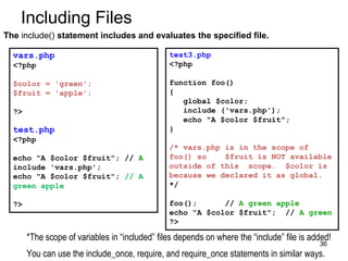 Including Files
The include() statement includes and evaluates the specified file.
vars.php
<?php
$color = 'green';
$fruit = 'apple';
?>
test.php
<?php
echo "A $color $fruit"; // A
include 'vars.php';
echo "A $color $fruit"; // A
green apple
?>
*The scope of variables in “included” files depends on where the “include” file is added!
You can use the include_once, require, and require_once statements in similar ways.
test3.php
<?php
function foo()
{
global $color;
include ('vars.php');
echo "A $color $fruit";
}
/* vars.php is in the scope of
foo() so $fruit is NOT available
outside of this scope. $color is
because we declared it as global.
*/
foo(); // A green apple
echo "A $color $fruit"; // A green
?>
36
 