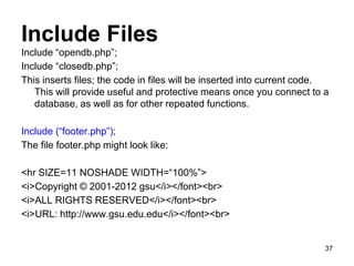Include Files
Include “opendb.php”;
Include “closedb.php”;
This inserts files; the code in files will be inserted into current code.
This will provide useful and protective means once you connect to a
database, as well as for other repeated functions.
Include (“footer.php”);
The file footer.php might look like:
<hr SIZE=11 NOSHADE WIDTH=“100%”>
<i>Copyright © 2001-2012 gsu</i></font><br>
<i>ALL RIGHTS RESERVED</i></font><br>
<i>URL: http://www.gsu.edu.edu</i></font><br>
37
 