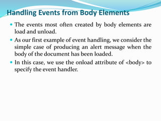Handling Events from Body Elements
 The events most often created by body elements are
load and unload.
 As our first example of event handling, we consider the
simple case of producing an alert message when the
body of the document has been loaded.
 In this case, we use the onload attribute of <body> to
specify the event handler.
 
