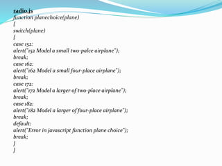 radio.js
function planechoice(plane)
{
switch(plane)
{
case 152:
alert("152 Model a small two-palce airplane");
break;
case 162:
alert("162 Model a small four-place airplane");
break;
case 172:
alert("172 Model a larger of two-place airplane");
break;
case 182:
alert("182 Model a larger of four-place airplane");
break;
default:
alert("Error in javascript function plane choice");
break;
}
}
 