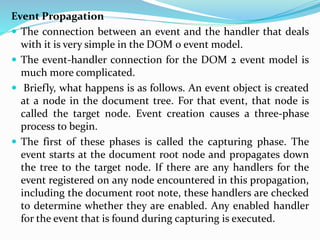 Event Propagation
 The connection between an event and the handler that deals
with it is very simple in the DOM 0 event model.
 The event-handler connection for the DOM 2 event model is
much more complicated.
 Briefly, what happens is as follows. An event object is created
at a node in the document tree. For that event, that node is
called the target node. Event creation causes a three-phase
process to begin.
 The first of these phases is called the capturing phase. The
event starts at the document root node and propagates down
the tree to the target node. If there are any handlers for the
event registered on any node encountered in this propagation,
including the document root note, these handlers are checked
to determine whether they are enabled. Any enabled handler
for the event that is found during capturing is executed.
 
