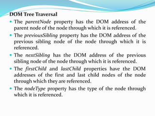 DOM Tree Traversal
 The parentNode property has the DOM address of the
parent node of the node through which it is referenced.
 The previousSibling property has the DOM address of the
previous sibling node of the node through which it is
referenced.
 The nextSibling has the DOM address of the previous
sibling node of the node through which it is referenced.
 The firstChild and lastChild properties have the DOM
addresses of the first and last child nodes of the node
through which they are referenced.
 The nodeType property has the type of the node through
which it is referenced.
 