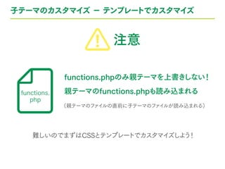 子テーマのカスタマイズ − テンプレートでカスタマイズ
functions.phpのみ親テーマを上書きしない！
親テーマのfunctions.phpも読み込まれる
（親テーマのファイルの直前に子テーマのファイルが読み込まれる）
難しいのでまずはCSSとテンプレートでカスタマイズしよう！
functions.
php
注意
 